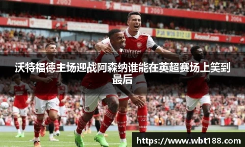 沃特福德主场迎战阿森纳谁能在英超赛场上笑到最后
